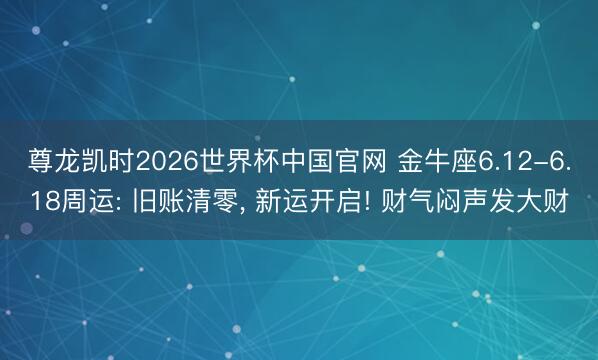 尊龙凯时2026世界杯中国官网 金牛座6.12-6.18周运: 旧账清零， 新运开启! 财气闷声发大财