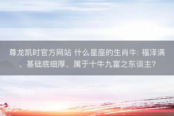 尊龙凯时官方网站 什么星座的生肖牛: 福泽满、基础底细厚、属于十牛九富之东谈主?