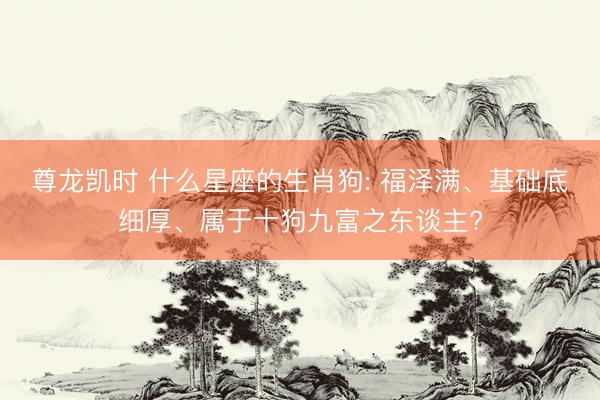 尊龙凯时 什么星座的生肖狗: 福泽满、基础底细厚、属于十狗九富之东谈主?