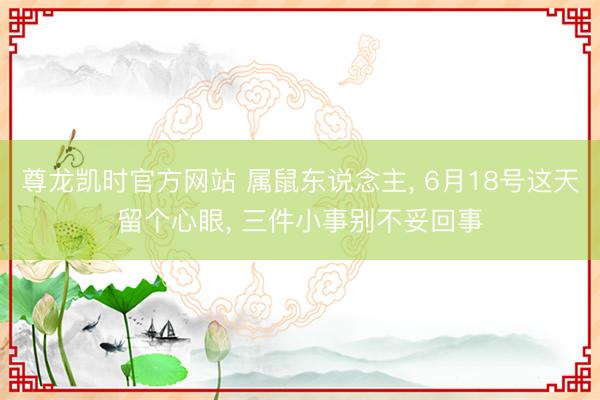 尊龙凯时官方网站 属鼠东说念主， 6月18号这天留个心眼， 三件小事别不妥回事