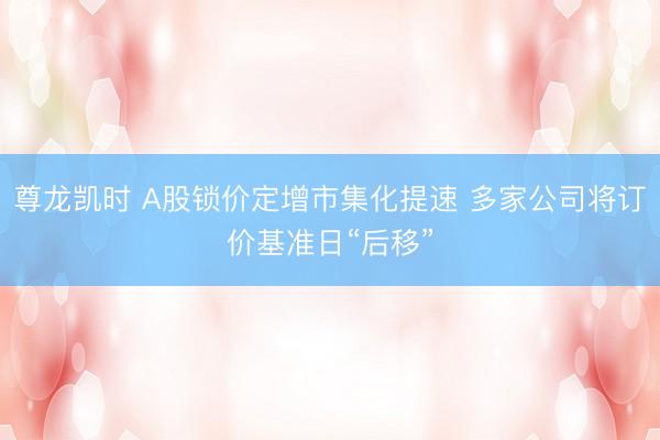 尊龙凯时 A股锁价定增市集化提速 多家公司将订价基准日“后移”