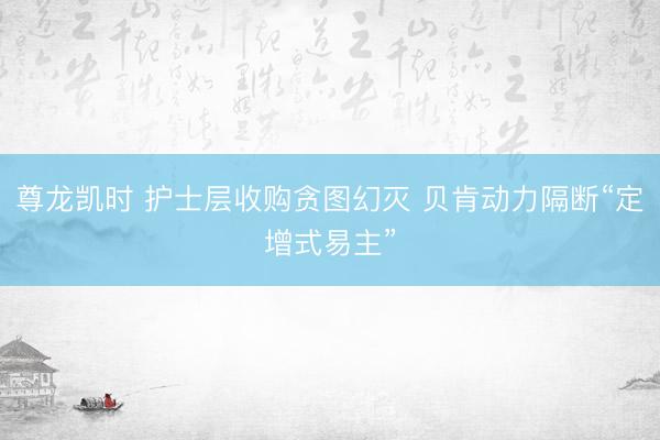 尊龙凯时 护士层收购贪图幻灭 贝肯动力隔断“定增式易主”
