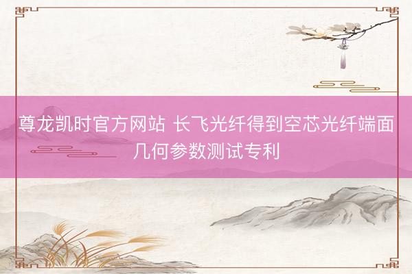 尊龙凯时官方网站 长飞光纤得到空芯光纤端面几何参数测试专利