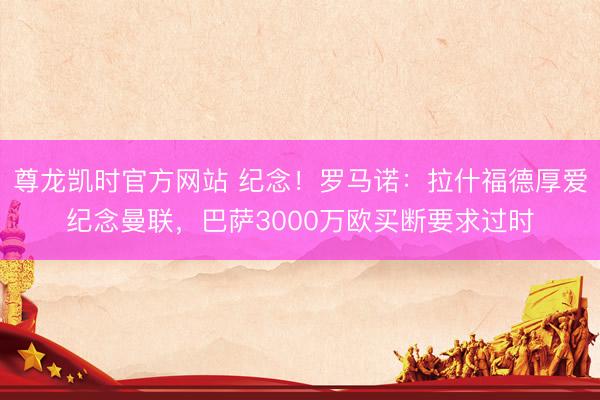 尊龙凯时官方网站 纪念!罗马诺:拉什福德厚爱纪念曼联,巴萨3000万欧买断要求过时
