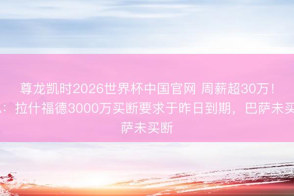 尊龙凯时2026世界杯中国官网 周薪超30万！TA：拉什福德3000万买断要求于昨日到期，巴萨未买断