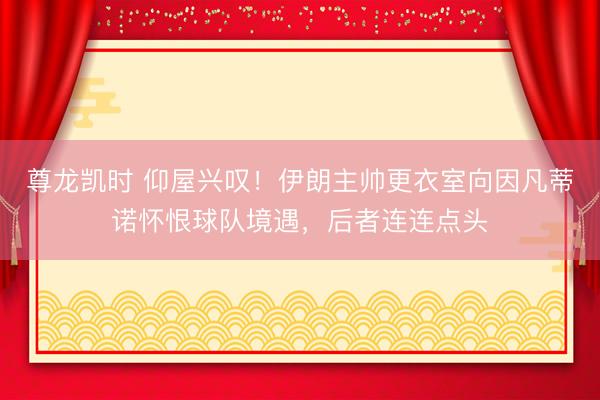 尊龙凯时 仰屋兴叹！伊朗主帅更衣室向因凡蒂诺怀恨球队境遇，后者连连点头