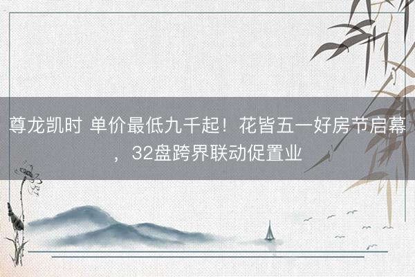 尊龙凯时 单价最低九千起!花皆五一好房节启幕,32盘跨界联动促置业