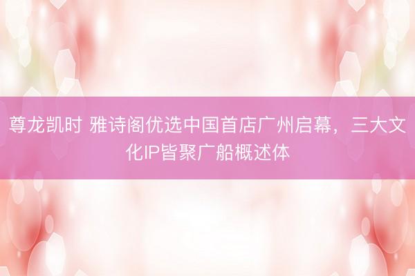 尊龙凯时 雅诗阁优选中国首店广州启幕,三大文化IP皆聚广船概述体