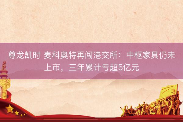 尊龙凯时 麦科奥特再闯港交所：中枢家具仍未上市，三年累计亏超5亿元