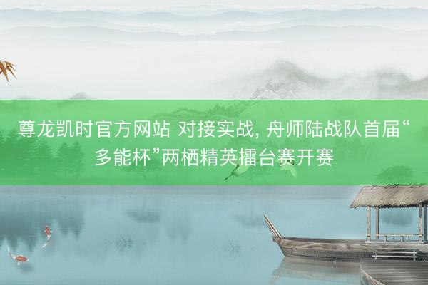 尊龙凯时官方网站 对接实战, 舟师陆战队首届“多能杯”两栖精英擂台赛开赛
