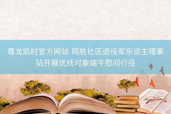 尊龙凯时官方网站 同胜社区退役军东谈主理事站开展优抚对象端午慰问行径