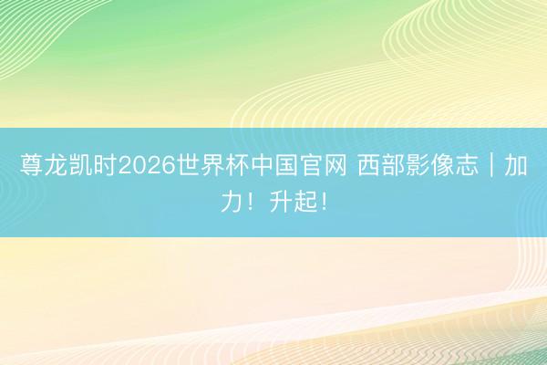 尊龙凯时2026世界杯中国官网 西部影像志｜加力！升起！