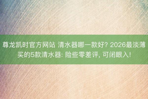 尊龙凯时官方网站 清水器哪一款好? 2026最淡薄买的5款清水器: 险些零差评， 可闭眼入!