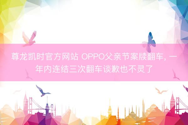 尊龙凯时官方网站 OPPO父亲节案牍翻车， 一年内连结三次翻车谈歉也不灵了