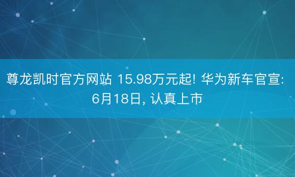 尊龙凯时官方网站 15.98万元起! 华为新车官宣: 6月18日， 认真上市