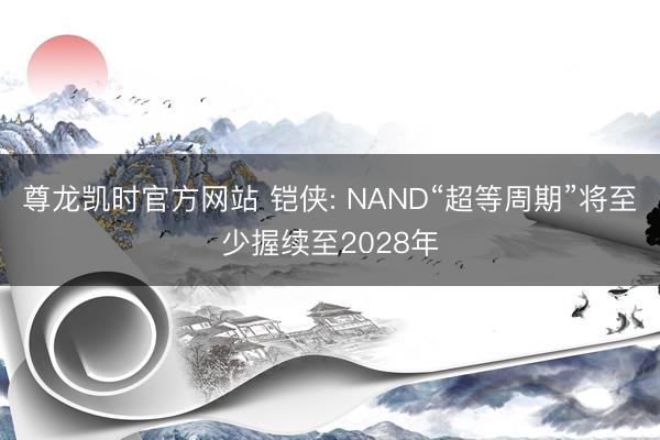 尊龙凯时官方网站 铠侠: NAND“超等周期”将至少握续至2028年